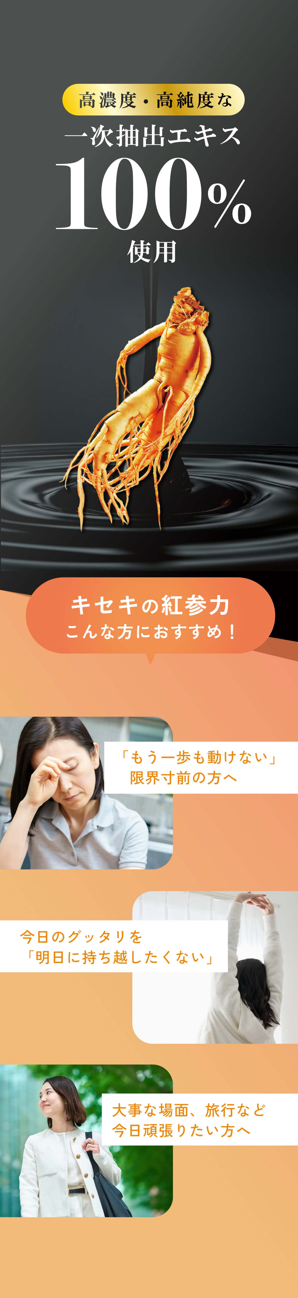 高濃度・高純度な一次抽出エキス100%使用。「キセキの紅参力」はこんな方におすすめ。「もう一歩も動けない」限界寸前の方へ。今日のグッタリを「明日に持ち越したくない」。大事な場面、旅行など今日頑張りたい方へ。