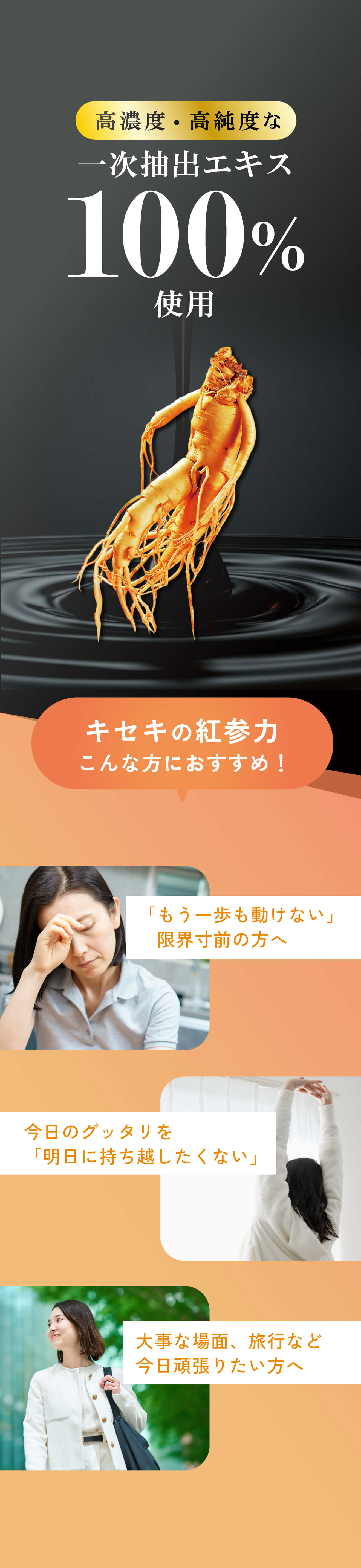 高濃度・高純度な一次抽出エキス100%使用。「キセキの紅参力」はこんな方におすすめ。「もう一歩も動けない」限界寸前の方へ。今日のグッタリを「明日に持ち越したくない」。大事な場面、旅行など今日頑張りたい方へ。